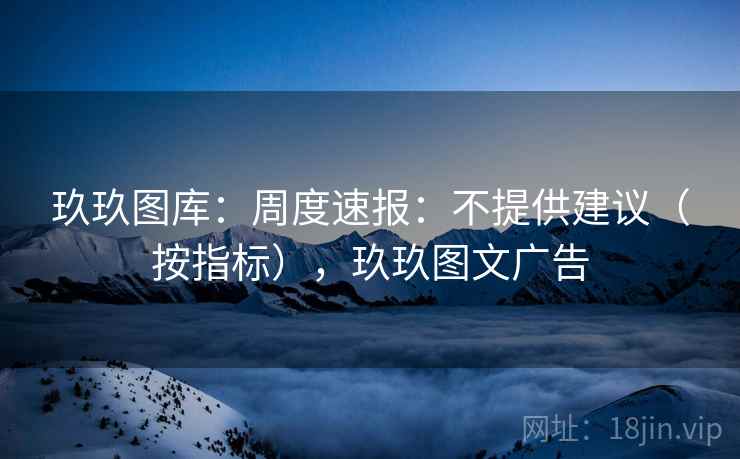 玖玖图库：周度速报：不提供建议（按指标），玖玖图文广告